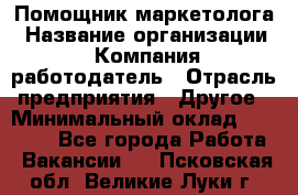 Помощник маркетолога › Название организации ­ Компания-работодатель › Отрасль предприятия ­ Другое › Минимальный оклад ­ 18 000 - Все города Работа » Вакансии   . Псковская обл.,Великие Луки г.